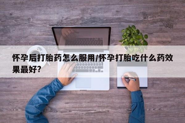 打胎药货到付款怀孕后打胎药怎么服用/怀孕打胎吃什么药效果最好?