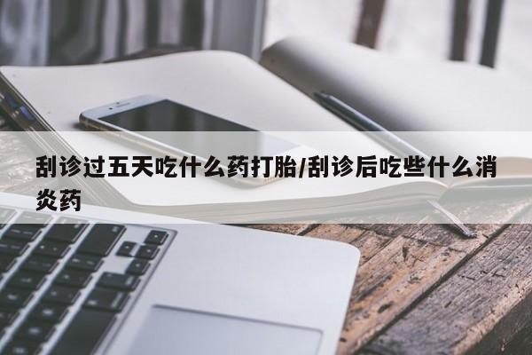 打胎药货到付款刮诊过五天吃什么药打胎/刮诊后吃些什么消炎药