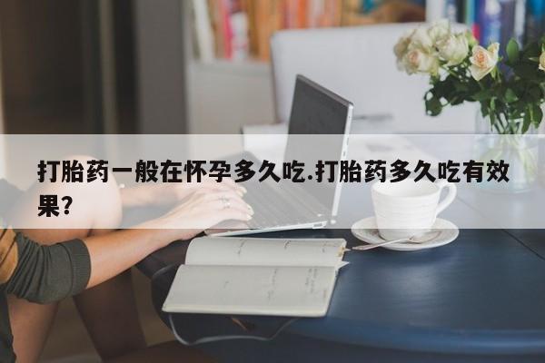 打胎药货到付款打胎药一般在怀孕多久吃.打胎药多久吃有效果？