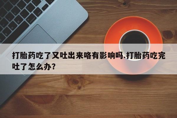 打胎药货到付款打胎药吃了又吐出来咯有影响吗.打胎药吃完吐了怎么办？