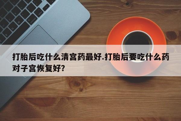 打胎药货到付款打胎后吃什么清宫药最好.打胎后要吃什么药对子宫恢复好？