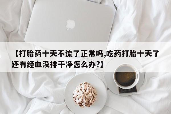 打胎药货到付款【打胎药十天不流了正常吗,吃药打胎十天了还有经血没排干净怎么办?】