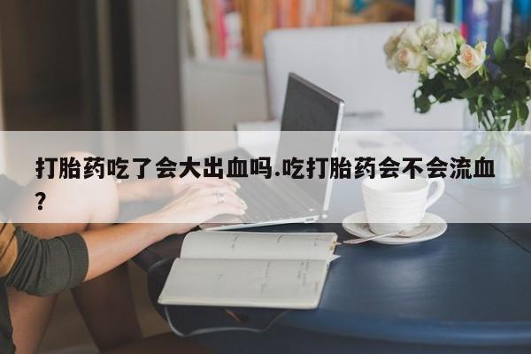 打胎药货到付款打胎药吃了会大出血吗.吃打胎药会不会流血？