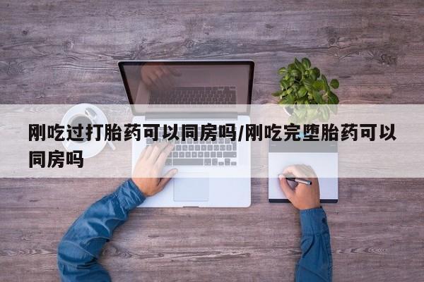打胎药货到付款刚吃过打胎药可以同房吗/刚吃完堕胎药可以同房吗
