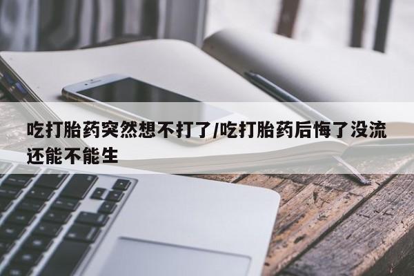 打胎药货到付款吃打胎药突然想不打了/吃打胎药后悔了没流还能不能生