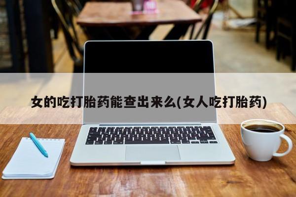 打胎药货到付款女的吃打胎药能查出来么(女人吃打胎药)