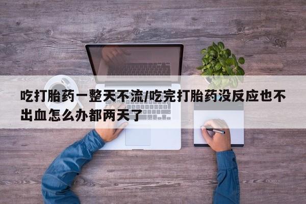 打胎药货到付款吃打胎药一整天不流/吃完打胎药没反应也不出血怎么办都两天了