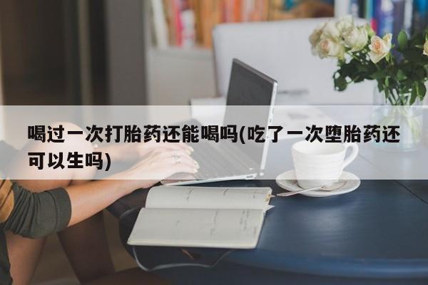 打胎药货到付款喝过一次打胎药还能喝吗(吃了一次堕胎药还可以生吗)