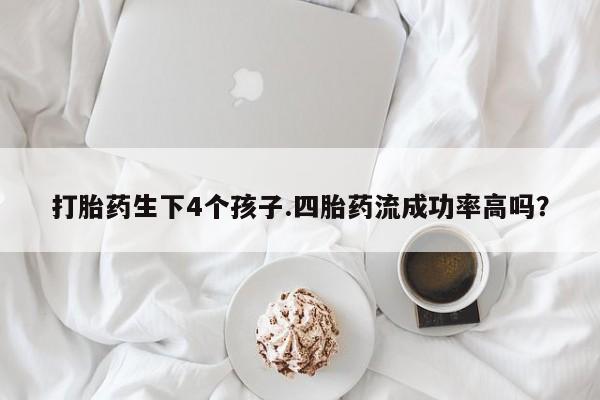 打胎药货到付款打胎药生下4个孩子.四胎药流成功率高吗？