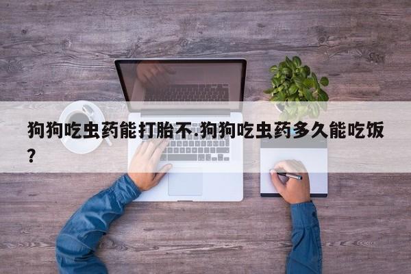 打胎药货到付款狗狗吃虫药能打胎不.狗狗吃虫药多久能吃饭？