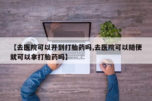 打胎药货到付款【去医院可以开到打胎药吗,去医院可以随便就可以拿打胎药吗】