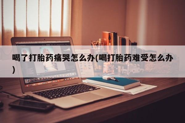 打胎药货到付款喝了打胎药痛哭怎么办(喝打胎药难受怎么办)