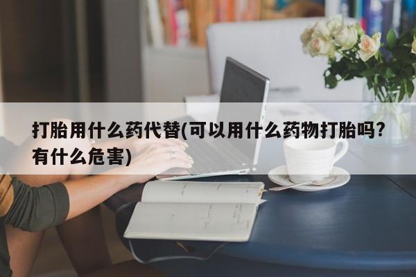 打胎药货到付款打胎用什么药代替(可以用什么药物打胎吗?有什么危害)