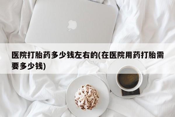 打胎药货到付款医院打胎药多少钱左右的(在医院用药打胎需要多少钱)