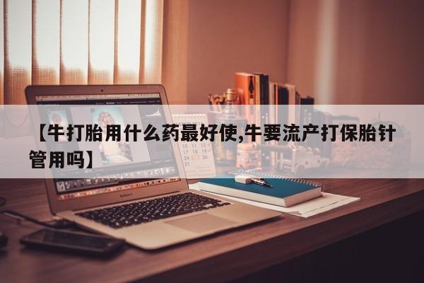 打胎药货到付款【牛打胎用什么药最好使,牛要流产打保胎针管用吗】