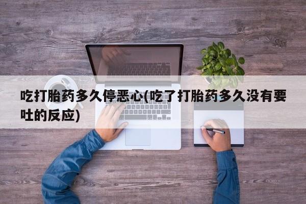 打胎药货到付款吃打胎药多久停恶心(吃了打胎药多久没有要吐的反应)