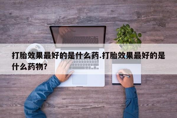 打胎药货到付款打胎效果最好的是什么药.打胎效果最好的是什么药物？