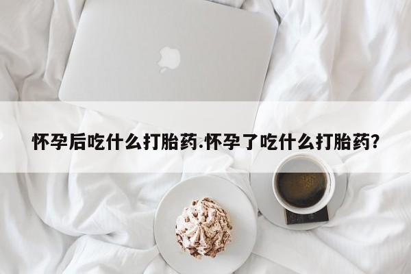 打胎药货到付款怀孕后吃什么打胎药.怀孕了吃什么打胎药？