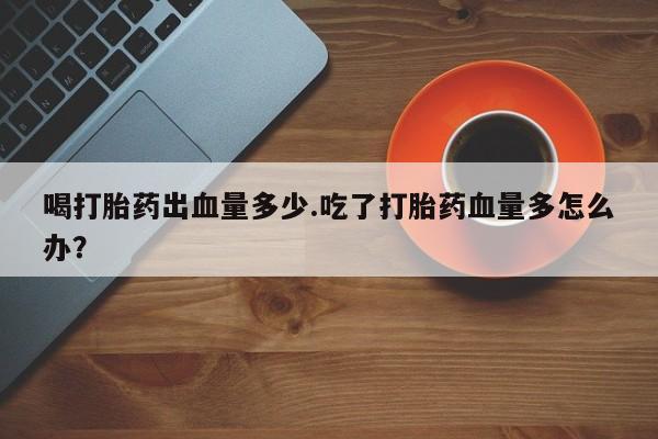 打胎药货到付款喝打胎药出血量多少.吃了打胎药血量多怎么办？