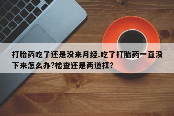 打胎药货到付款打胎药吃了还是没来月经.吃了打胎药一直没下来怎么办?检查还是两道扛？