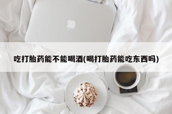打胎药货到付款吃打胎药能不能喝酒(喝打胎药能吃东西吗)