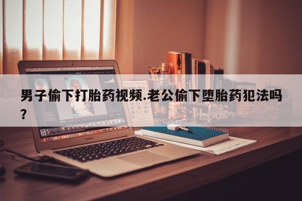 打胎药货到付款男子偷下打胎药视频.老公偷下堕胎药犯法吗？