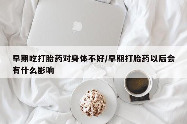 打胎药货到付款早期吃打胎药对身体不好/早期打胎药以后会有什么影响