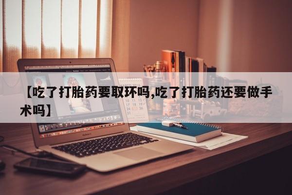 打胎药货到付款【吃了打胎药要取环吗,吃了打胎药还要做手术吗】