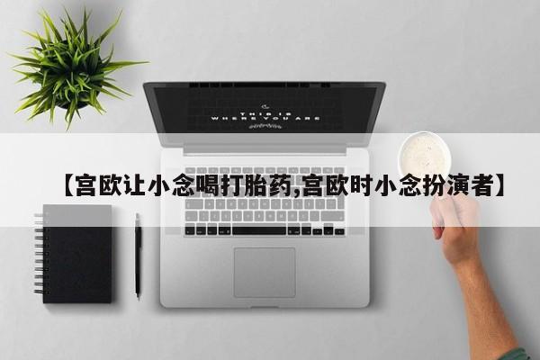 打胎药货到付款【宫欧让小念喝打胎药,宫欧时小念扮演者】