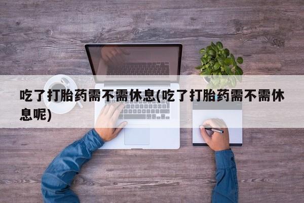 打胎药货到付款吃了打胎药需不需休息(吃了打胎药需不需休息呢)
