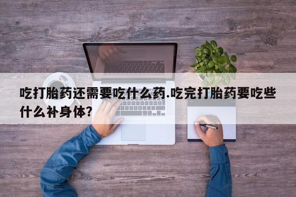 打胎药货到付款吃打胎药还需要吃什么药.吃完打胎药要吃些什么补身体？