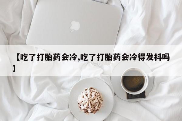 打胎药货到付款【吃了打胎药会冷,吃了打胎药会冷得发抖吗】