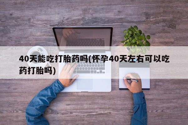 打胎药货到付款40天能吃打胎药吗(怀孕40天左右可以吃药打胎吗)