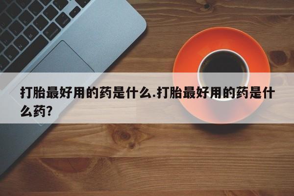 打胎药货到付款打胎最好用的药是什么.打胎最好用的药是什么药？