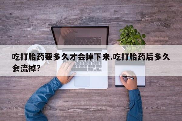 打胎药货到付款吃打胎药要多久才会掉下来.吃打胎药后多久会流掉？
