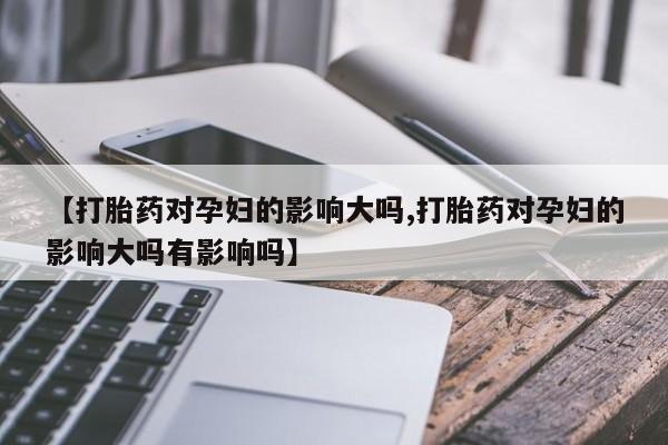 打胎药货到付款【打胎药对孕妇的影响大吗,打胎药对孕妇的影响大吗有影响吗】