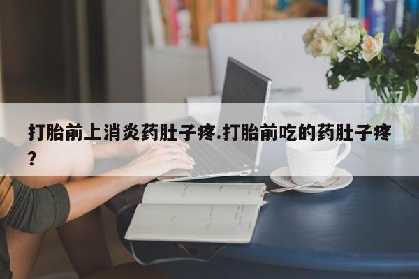 打胎药货到付款打胎前上消炎药肚子疼.打胎前吃的药肚子疼？