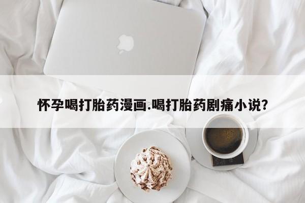 打胎药货到付款怀孕喝打胎药漫画.喝打胎药剧痛小说？