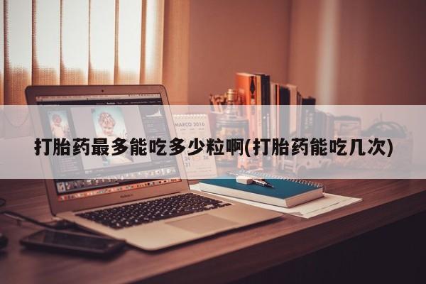 打胎药货到付款打胎药最多能吃多少粒啊(打胎药能吃几次)