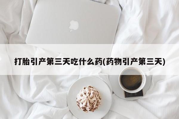 打胎药货到付款打胎引产第三天吃什么药(药物引产第三天)
