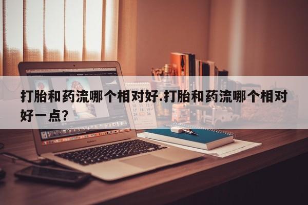 打胎药货到付款打胎和药流哪个相对好.打胎和药流哪个相对好一点？