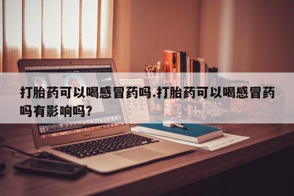 打胎药货到付款打胎药可以喝感冒药吗.打胎药可以喝感冒药吗有影响吗？