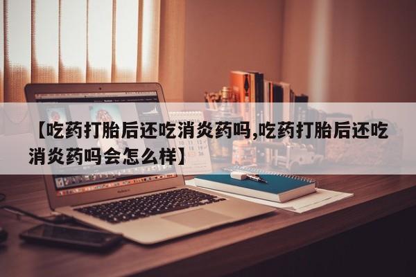 打胎药货到付款【吃药打胎后还吃消炎药吗,吃药打胎后还吃消炎药吗会怎么样】