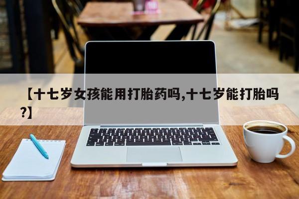 打胎药货到付款【十七岁女孩能用打胎药吗,十七岁能打胎吗?】