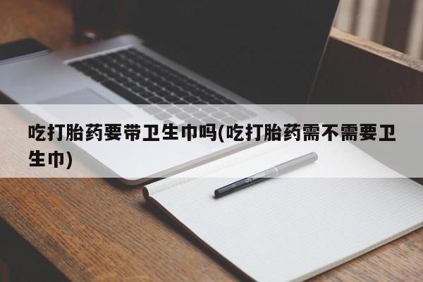 打胎药货到付款吃打胎药要带卫生巾吗(吃打胎药需不需要卫生巾)