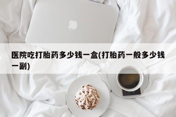 打胎药货到付款医院吃打胎药多少钱一盒(打胎药一般多少钱一副)