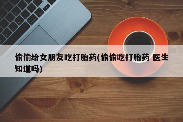 打胎药货到付款偷偷给女朋友吃打胎药(偷偷吃打胎药 医生知道吗)