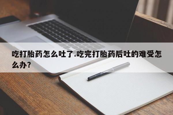 打胎药货到付款吃打胎药怎么吐了.吃完打胎药后吐的难受怎么办？