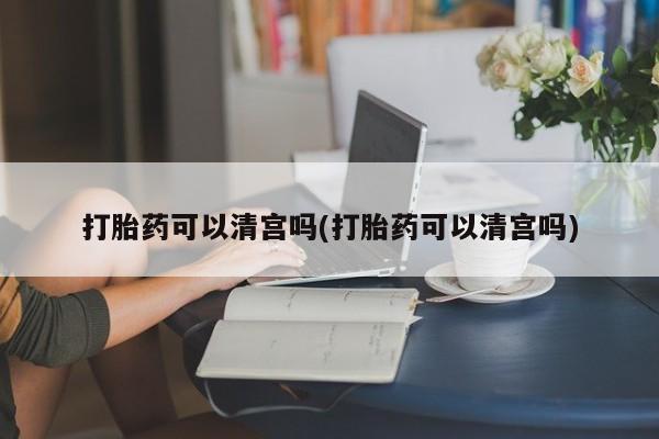 打胎药货到付款打胎药可以清宫吗(打胎药可以清宫吗)