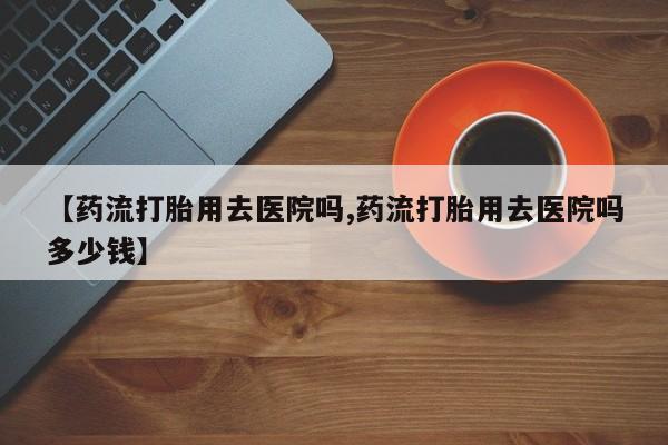 打胎药货到付款【药流打胎用去医院吗,药流打胎用去医院吗多少钱】